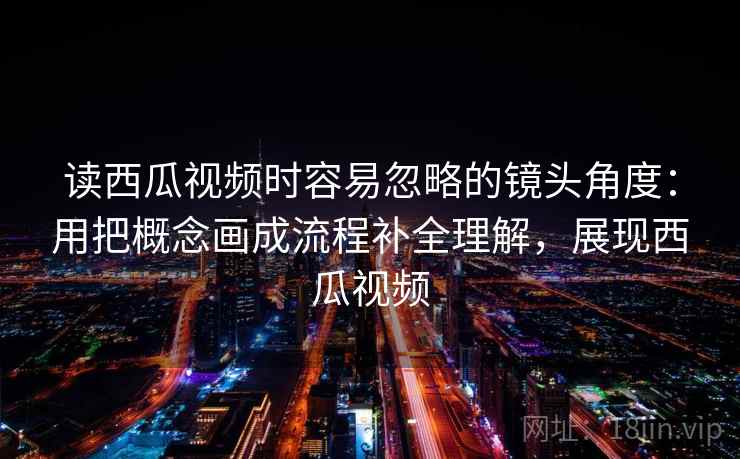 读西瓜视频时容易忽略的镜头角度：用把概念画成流程补全理解，展现西瓜视频