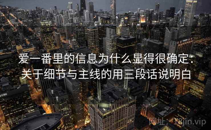 爱一番里的信息为什么显得很确定：关于细节与主线的用三段话说明白