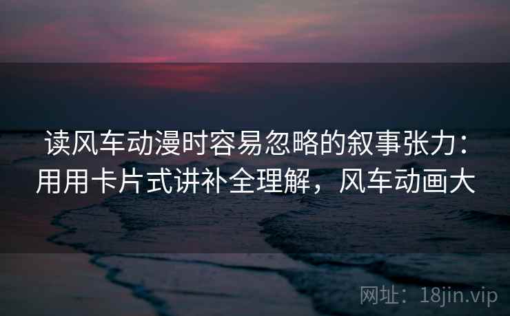 读风车动漫时容易忽略的叙事张力：用用卡片式讲补全理解，风车动画大