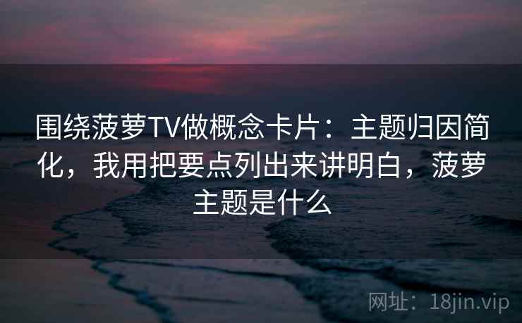 围绕菠萝TV做概念卡片：主题归因简化，我用把要点列出来讲明白，菠萝主题是什么