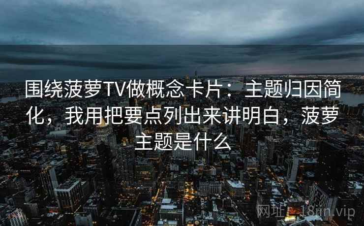 围绕菠萝TV做概念卡片：主题归因简化，我用把要点列出来讲明白，菠萝主题是什么