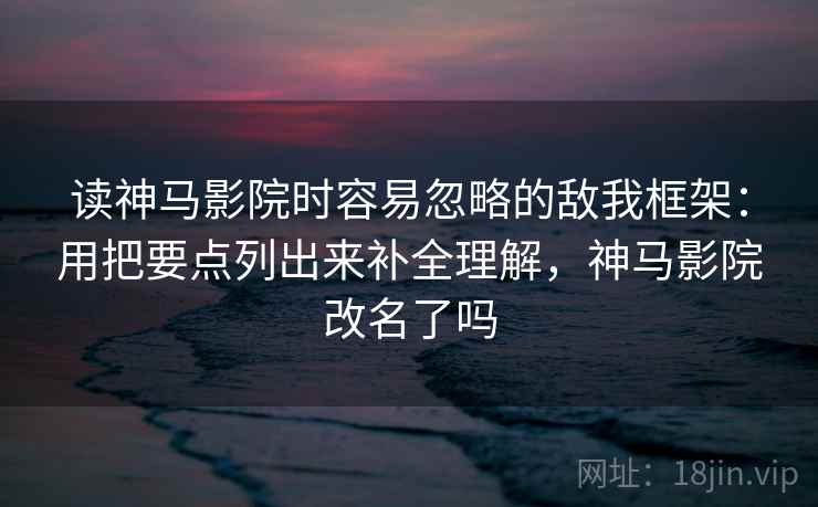 读神马影院时容易忽略的敌我框架：用把要点列出来补全理解，神马影院改名了吗