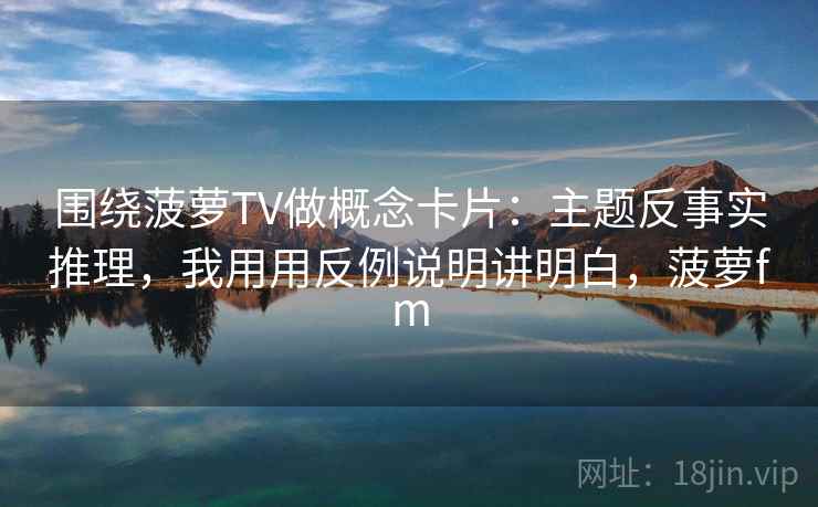 围绕菠萝TV做概念卡片：主题反事实推理，我用用反例说明讲明白，菠萝fm