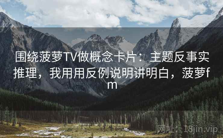 围绕菠萝TV做概念卡片：主题反事实推理，我用用反例说明讲明白，菠萝fm