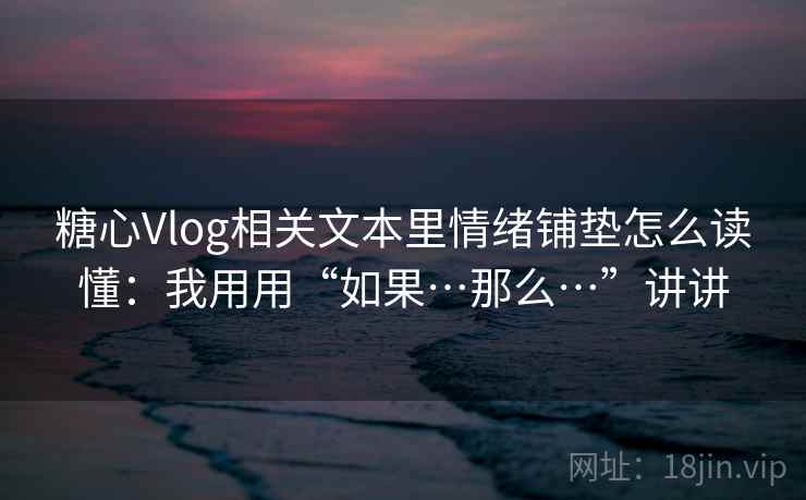 糖心Vlog相关文本里情绪铺垫怎么读懂：我用用“如果…那么…”讲讲